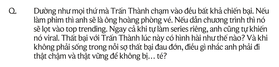 Trấn Thành: "Nếu ngày mai ngủ dậy mà không biết mình làm gì tiếp theo, hẳn tôi sẽ rất thê thảm"- Ảnh 22. Trấn Thành: "Nếu ngày mai ngủ dậy mà không biết mình làm gì tiếp theo, hẳn tôi sẽ rất thê thảm"- Ảnh 22.